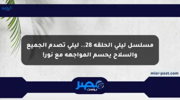 مسلسل ليلى الحلقة 28.. ليلى تصدم الجميع والسلاح يحسم المواجهة مع نور!